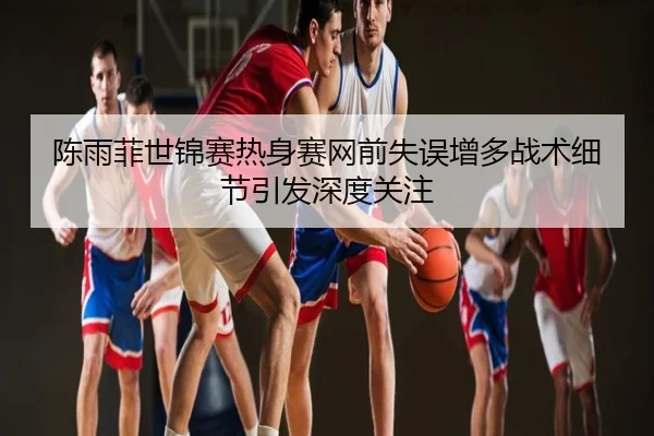 陈雨菲世锦赛热身赛网前失误增多战术细节引发深度关注