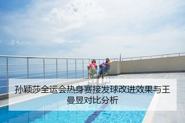孙颖莎全运会热身赛接发球改进效果与王曼昱对比分析