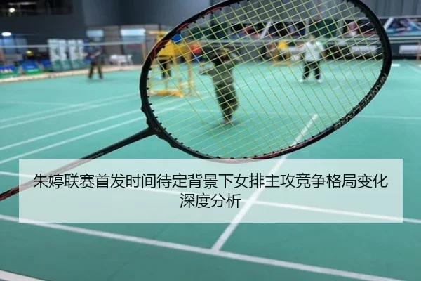 朱婷联赛首发时间待定背景下女排主攻竞争格局变化深度分析