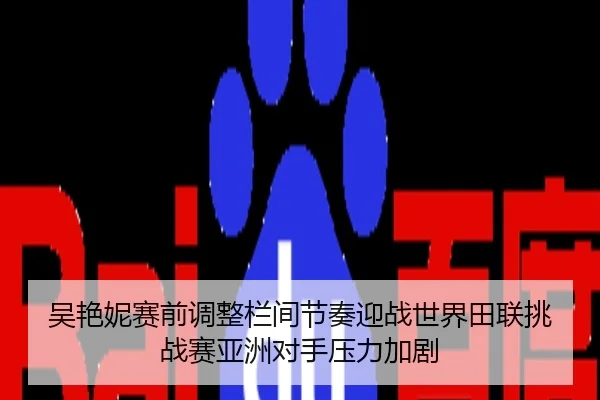 吴艳妮赛前调整栏间节奏迎战世界田联挑战赛亚洲对手压力加剧