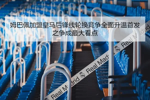姆巴佩加盟皇马后锋线轮换竞争全面升温首发之争成最大看点