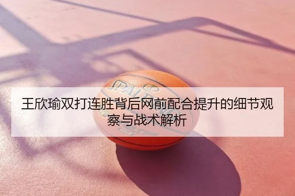 王欣瑜双打连胜背后网前配合提升的细节观察与战术解析